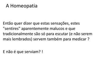 A Homeopatia
Então quer dizer que estas sensações, estes
"sentires" aparentemente malucos e que
tradicionalmente são só para escutar (e não serem
mais lembrados) servem também para medicar ?
E não é que serviam? !
 