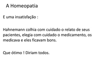 A Homeopatia
E uma insatisfação :
Hahnemann colhia com cuidado o relato de seus
pacientes, elegia com cuidado o medicamento, os
medicava e eles ficavam bons.
Que ótimo ! Diriam todos.
 