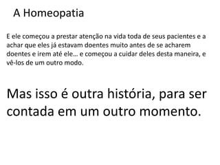A Homeopatia
E ele começou a prestar atenção na vida toda de seus pacientes e a
achar que eles já estavam doentes muito antes de se acharem
doentes e irem até ele… e começou a cuidar deles desta maneira, e
vê-los de um outro modo.
Mas isso é outra história, para ser
contada em um outro momento.
 
