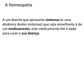 A Homeopatia
A um doente que apresente sintomas (e uma
dinâmica destes sintomas) que seja semelhante à de
um medicamento, este medicamento lhe é dado
para curar a sua doença.
 