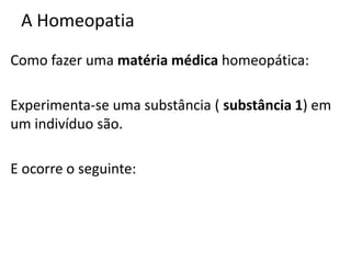 A Homeopatia
Como fazer uma matéria médica homeopática:
Experimenta-se uma substância ( substância 1) em
um indivíduo são.
E ocorre o seguinte:
 