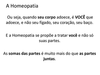A Homeopatia
Ou seja, quando seu corpo adoece, é VOCÊ que
adoece, e não seu fígado, seu coração, seu baço.
E a Homeopatia se propõe a tratar você e não só
suas partes.
As somas das partes é muito mais do que as partes
juntas.
 