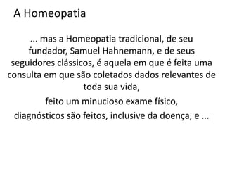 A Homeopatia
... mas a Homeopatia tradicional, de seu
fundador, Samuel Hahnemann, e de seus
seguidores clássicos, é aquela em que é feita uma
consulta em que são coletados dados relevantes de
toda sua vida,
feito um minucioso exame físico,
diagnósticos são feitos, inclusive da doença, e ...
 