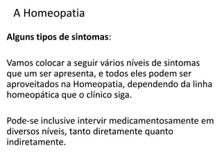 A Homeopatia
Alguns tipos de sintomas:
Vamos colocar a seguir vários níveis de sintomas
que um ser apresenta, e todos eles podem ser
aproveitados na Homeopatia, dependendo da linha
homeopática que o clínico siga.
Pode-se inclusive intervir medicamentosamente em
diversos níveis, tanto diretamente quanto
indiretamente.
 
