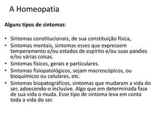 A Homeopatia
Alguns tipos de sintomas:
• Sintomas constitucionais, de sua constituição física,
• Sintomas mentais, sintomas esses que expressem
temperamento e/ou estados de espírito e/ou suas paixões
e/ou várias coisas.
• Sintomas físicos, gerais e particulares.
• Sintomas fisiopatológicos, sejam macroscópicos, ou
bioquímicos ou celulares, etc.
• Sintomas biopatográficos, sintomas que mudaram a vida do
ser, adoecendo-o inclusive. Algo que em determinada fase
de sua vida o muda. Esse tipo de sintoma leva em conta
toda a vida do ser.
 