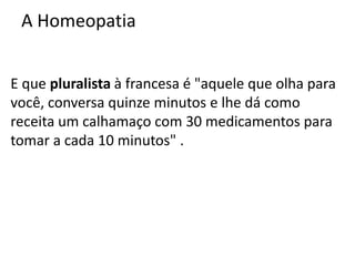 A Homeopatia
E que pluralista à francesa é "aquele que olha para
você, conversa quinze minutos e lhe dá como
receita um calhamaço com 30 medicamentos para
tomar a cada 10 minutos" .
 