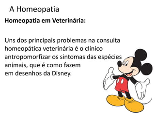 A Homeopatia
Homeopatia em Veterinária:
Uns dos principais problemas na consulta
homeopática veterinária é o clínico
antropomorfizar os sintomas das espécies
animais, que é como fazem
em desenhos da Disney.
 
