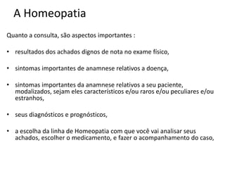 A Homeopatia
Quanto a consulta, são aspectos importantes :
• resultados dos achados dignos de nota no exame físico,
• sintomas importantes de anamnese relativos a doença,
• sintomas importantes da anamnese relativos a seu paciente,
modalizados, sejam eles característicos e/ou raros e/ou peculiares e/ou
estranhos,
• seus diagnósticos e prognósticos,
• a escolha da linha de Homeopatia com que você vai analisar seus
achados, escolher o medicamento, e fazer o acompanhamento do caso,
 