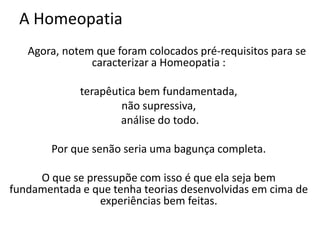 A Homeopatia
Agora, notem que foram colocados pré-requisitos para se
caracterizar a Homeopatia :
terapêutica bem fundamentada,
não supressiva,
análise do todo.
Por que senão seria uma bagunça completa.
O que se pressupõe com isso é que ela seja bem
fundamentada e que tenha teorias desenvolvidas em cima de
experiências bem feitas.
 