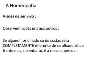 A Homeopatia
Visões de ser vivo :
Observem vocês uns aos outros :
Se alguém for olhado só de costas será
COMPLETAMENTE diferente de se olhado só de
frente mas, no entanto, é a mesma pessoa…
 