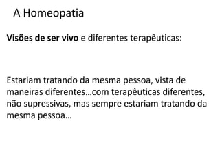 A Homeopatia
Visões de ser vivo e diferentes terapêuticas:
Estariam tratando da mesma pessoa, vista de
maneiras diferentes…com terapêuticas diferentes,
não supressivas, mas sempre estariam tratando da
mesma pessoa…
 