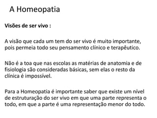 A Homeopatia
Visões de ser vivo :
A visão que cada um tem do ser vivo é muito importante,
pois permeia todo seu pensamento clínico e terapêutico.
Não é a toa que nas escolas as matérias de anatomia e de
fisiologia são consideradas básicas, sem elas o resto da
clínica é impossível.
Para a Homeopatia é importante saber que existe um nível
de estruturação do ser vivo em que uma parte representa o
todo, em que a parte é uma representação menor do todo.
 