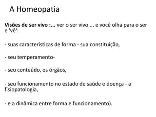 A Homeopatia
Visões de ser vivo :... ver o ser vivo ... e você olha para o ser
e 'vê‘:
- suas características de forma - sua constituição,
- seu temperamento-
- seu conteúdo, os órgãos,
- seu funcionamento no estado de saúde e doença - a
fisiopatologia,
- e a dinâmica entre forma e funcionamento).
 