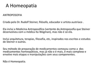 A Homeopatia
ANTROPOSOFIA
Criada pelo Dr. Rudolf Steiner, filósofo, educador e artista austríaco .
Ela inclui a Medicina Antroposófica (vertente da Antroposofia que Steiner
desenvolveu com a médica Ita Wegman), mas não é só ela.
Inclui arquitetura, terapias, filosofia, etc, inspirados nos escritos e estudos
de Steiner e outros.
Seu método de preparação de medicamentos começou como a dos
medicamentos homeopáticos, mas já não o é mais, é mais complexo e
envolve mais etapas e manipulações com seus componentes.
Não é Homeopatia.
 