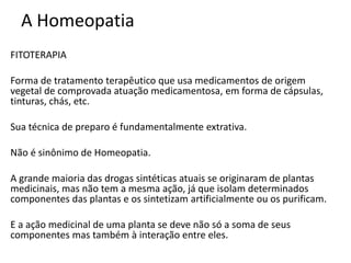 A Homeopatia
FITOTERAPIA
Forma de tratamento terapêutico que usa medicamentos de origem
vegetal de comprovada atuação medicamentosa, em forma de cápsulas,
tinturas, chás, etc.
Sua técnica de preparo é fundamentalmente extrativa.
Não é sinônimo de Homeopatia.
A grande maioria das drogas sintéticas atuais se originaram de plantas
medicinais, mas não tem a mesma ação, já que isolam determinados
componentes das plantas e os sintetizam artificialmente ou os purificam.
E a ação medicinal de uma planta se deve não só a soma de seus
componentes mas também à interação entre eles.
 