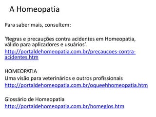 A Homeopatia
Para saber mais, consultem:
‘Regras e precauções contra acidentes em Homeopatia,
válido para aplicadores e usuários’.
http://portaldehomeopatia.com.br/precaucoes-contra-
acidentes.htm
HOMEOPATIA
Uma visão para veterinários e outros profissionais
http://portaldehomeopatia.com.br/oqueehhomeopatia.htm
Glossário de Homeopatia
http://portaldehomeopatia.com.br/homeglos.htm
 