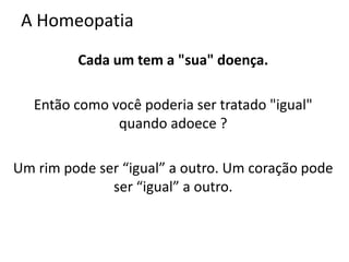 A Homeopatia
Cada um tem a "sua" doença.
Então como você poderia ser tratado "igual"
quando adoece ?
Um rim pode ser “igual” a outro. Um coração pode
ser “igual” a outro.
 