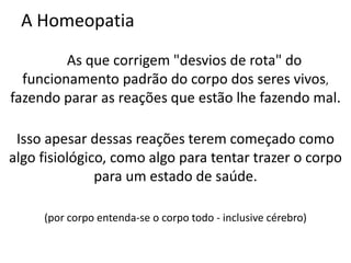A Homeopatia
As que corrigem "desvios de rota" do
funcionamento padrão do corpo dos seres vivos,
fazendo parar as reações que estão lhe fazendo mal.
Isso apesar dessas reações terem começado como
algo fisiológico, como algo para tentar trazer o corpo
para um estado de saúde.
(por corpo entenda-se o corpo todo - inclusive cérebro)
 