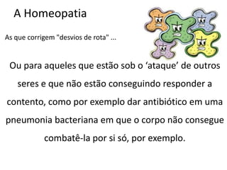A Homeopatia
As que corrigem "desvios de rota" ...
Ou para aqueles que estão sob o ‘ataque’ de outros
seres e que não estão conseguindo responder a
contento, como por exemplo dar antibiótico em uma
pneumonia bacteriana em que o corpo não consegue
combatê-la por si só, por exemplo.
 