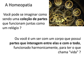 A Homeopatia
Você pode se imaginar como
sendo uma coleção de partes
que funcionam juntas como
um relógio ?
Ou você é um ser com um corpo que possui
partes que interagem entre elas e com o todo,
funcionado harmonicamente, para ter o que
chama "vida" ?
 