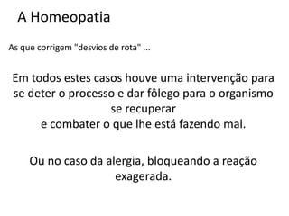 A Homeopatia
As que corrigem "desvios de rota" ...
Em todos estes casos houve uma intervenção para
se deter o processo e dar fôlego para o organismo
se recuperar
e combater o que lhe está fazendo mal.
Ou no caso da alergia, bloqueando a reação
exagerada.
 