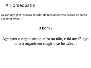 A Homeopatia
As que corrigem "desvios de rota" do funcionamento padrão do corpo
dos seres vivos ...
O bom ?
Age quer o organismo queira ou não, e dá um fôlego
para o organismo reagir e se fortalecer.
 