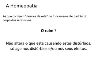 A Homeopatia
As que corrigem "desvios de rota" do funcionamento padrão do
corpo dos seres vivos ...
O ruim ?
Não altera o que está causando estes distúrbios,
só age nos distúrbios e/ou nos seus efeitos.
 