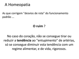 A Homeopatia
As que corrigem "desvios de rota" do funcionamento
padrão ...
O ruim ?
No caso do coração, não se consegue tirar ou
reduzir a tendência ao "entupimento" de artérias,
só se consegue diminuir esta tendência com um
regime alimentar, e de vida, rigorosos.
 