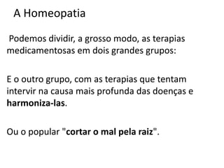 A Homeopatia
Podemos dividir, a grosso modo, as terapias
medicamentosas em dois grandes grupos:
E o outro grupo, com as terapias que tentam
intervir na causa mais profunda das doenças e
harmoniza-las.
Ou o popular "cortar o mal pela raiz".
 
