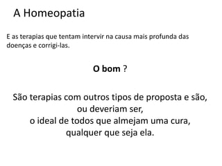 A Homeopatia
E as terapias que tentam intervir na causa mais profunda das
doenças e corrigi-las.
O bom ?
São terapias com outros tipos de proposta e são,
ou deveriam ser,
o ideal de todos que almejam uma cura,
qualquer que seja ela.
 