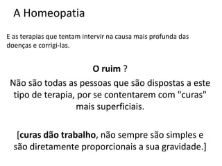 A Homeopatia
E as terapias que tentam intervir na causa mais profunda das
doenças e corrigi-las.
O ruim ?
Não são todas as pessoas que são dispostas a este
tipo de terapia, por se contentarem com "curas"
mais superficiais.
[curas dão trabalho, não sempre são simples e
são diretamente proporcionais a sua gravidade.]
 