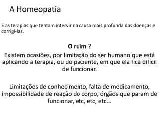 A Homeopatia
E as terapias que tentam intervir na causa mais profunda das doenças e
corrigi-las.
O ruim ?
Existem ocasiões, por limitação do ser humano que está
aplicando a terapia, ou do paciente, em que ela fica difícil
de funcionar.
Limitações de conhecimento, falta de medicamento,
impossibilidade de reação do corpo, órgãos que param de
funcionar, etc, etc, etc...
 
