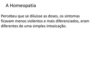 A Homeopatia
Percebeu que se diluísse as doses, os sintomas
ficavam menos violentos e mais diferenciados, eram
diferentes de uma simples intoxicação.
 