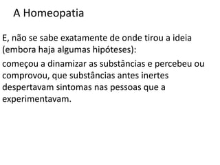 A Homeopatia
E, não se sabe exatamente de onde tirou a ideia
(embora haja algumas hipóteses):
começou a dinamizar as substâncias e percebeu ou
comprovou, que substâncias antes inertes
despertavam sintomas nas pessoas que a
experimentavam.
 