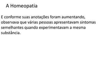 A Homeopatia
E conforme suas anotações foram aumentando,
observava que várias pessoas apresentavam sintomas
semelhantes quando experimentavam a mesma
substância.
 