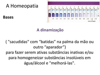 A Homeopatia
Bases
A dinamização
( "sacudidas“ com “batidas” na palma da mão ou
outro “aparador”)
para fazer serem ativas substâncias inativas e/ou
para homogeneizar substâncias insolúveis em
água/álcool e "melhorá-las".
 