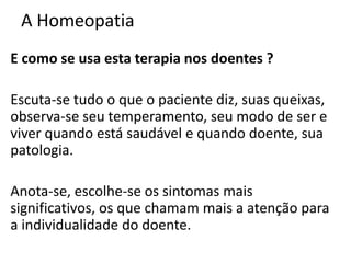 A Homeopatia
E como se usa esta terapia nos doentes ?
Escuta-se tudo o que o paciente diz, suas queixas,
observa-se seu temperamento, seu modo de ser e
viver quando está saudável e quando doente, sua
patologia.
Anota-se, escolhe-se os sintomas mais
significativos, os que chamam mais a atenção para
a individualidade do doente.
 
