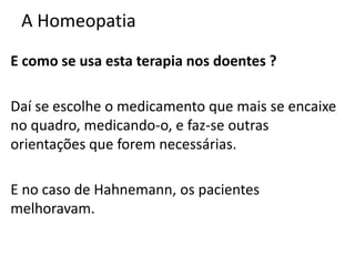 A Homeopatia
E como se usa esta terapia nos doentes ?
Daí se escolhe o medicamento que mais se encaixe
no quadro, medicando-o, e faz-se outras
orientações que forem necessárias.
E no caso de Hahnemann, os pacientes
melhoravam.
 