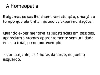 A Homeopatia
E algumas coisas lhe chamaram atenção, uma já do
tempo que ele tinha iniciado as experimentações :
Quando experimentava as substâncias em pessoas,
apareciam sintomas aparentemente sem utilidade
em seu total, como por exemplo:
- dor latejante, as 4 horas da tarde, no joelho
esquerdo.
 