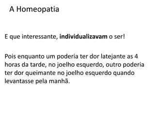 A Homeopatia
E que interessante, individualizavam o ser!
Pois enquanto um poderia ter dor latejante as 4
horas da tarde, no joelho esquerdo, outro poderia
ter dor queimante no joelho esquerdo quando
levantasse pela manhã.
 