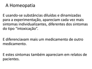 A Homeopatia
E usando-se substâncias diluídas e dinamizadas
para a experimentação, apareciam cada vez mais
sintomas individualizantes, diferentes dos sintomas
do tipo “intoxicação”.
E diferenciavam mais um medicamento de outro
medicamento.
E estes sintomas também apareciam em relatos de
pacientes.
 