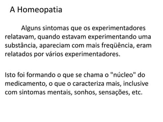 A Homeopatia
Alguns sintomas que os experimentadores
relatavam, quando estavam experimentando uma
substância, apareciam com mais freqüência, eram
relatados por vários experimentadores.
Isto foi formando o que se chama o "núcleo" do
medicamento, o que o caracteriza mais, inclusive
com sintomas mentais, sonhos, sensações, etc.
 