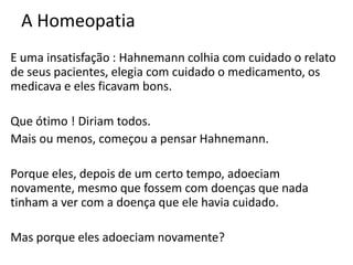 A Homeopatia
E uma insatisfação : Hahnemann colhia com cuidado o relato
de seus pacientes, elegia com cuidado o medicamento, os
medicava e eles ficavam bons.
Que ótimo ! Diriam todos.
Mais ou menos, começou a pensar Hahnemann.
Porque eles, depois de um certo tempo, adoeciam
novamente, mesmo que fossem com doenças que nada
tinham a ver com a doença que ele havia cuidado.
Mas porque eles adoeciam novamente?
 