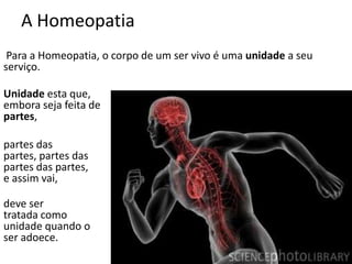 A Homeopatia
Para a Homeopatia, o corpo de um ser vivo é uma unidade a seu
serviço.
Unidade esta que,
embora seja feita de
partes,
partes das
partes, partes das
partes das partes,
e assim vai,
deve ser
tratada como
unidade quando o
ser adoece.
 