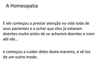 A Homeopatia
E ele começou a prestar atenção na vida toda de
seus pacientes e a achar que eles já estavam
doentes muito antes de se acharem doentes e irem
até ele…
e começou a cuidar deles desta maneira, e vê-los
de um outro modo.
 