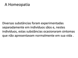 A Homeopatia
Diversas substâncias foram experimentadas
separadamente em indivíduos sãos e, nestes
indivíduos, estas substâncias ocasionaram sintomas
que não apresentavam normalmente em sua vida .
 