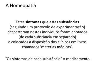 A Homeopatia
Estes sintomas que estas substâncias
(seguindo um protocolo de experimentação)
despertaram nestes indivíduos foram anotados
(de cada substância em separado)
e colocados a disposição dos clínicos em livros
chamados 'matérias médicas'.
“Os sintomas de cada substância” = medicamento
 