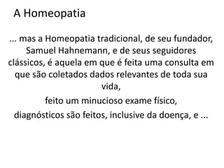 A Homeopatia
... mas a Homeopatia tradicional, de seu fundador,
Samuel Hahnemann, e de seus seguidores
clássicos, é aquela em que é feita uma consulta em
que são coletados dados relevantes de toda sua
vida,
feito um minucioso exame físico,
diagnósticos são feitos, inclusive da doença, e ...
 