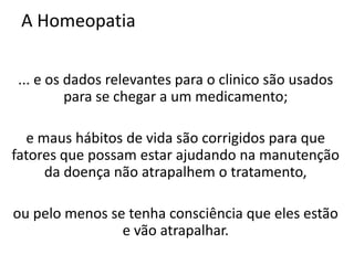 A Homeopatia
... e os dados relevantes para o clinico são usados
para se chegar a um medicamento;
e maus hábitos de vida são corrigidos para que
fatores que possam estar ajudando na manutenção
da doença não atrapalhem o tratamento,
ou pelo menos se tenha consciência que eles estão
e vão atrapalhar.
 