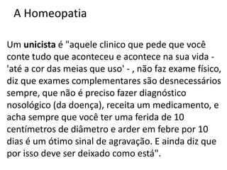 A Homeopatia
Um unicista é "aquele clinico que pede que você
conte tudo que aconteceu e acontece na sua vida -
'até a cor das meias que uso' - , não faz exame físico,
diz que exames complementares são desnecessários
sempre, que não é preciso fazer diagnóstico
nosológico (da doença), receita um medicamento, e
acha sempre que você ter uma ferida de 10
centímetros de diâmetro e arder em febre por 10
dias é um ótimo sinal de agravação. E ainda diz que
por isso deve ser deixado como está".
 